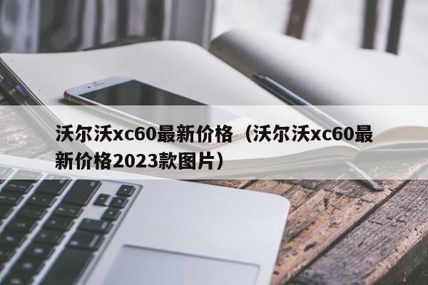 沃尔沃xc60最新价格（沃尔沃xc60最新价格2023款图片）